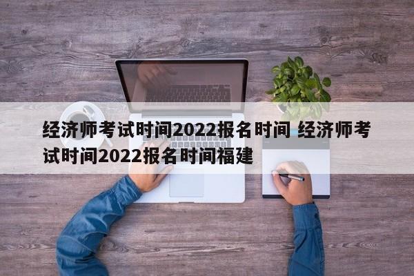 经济师考试时间2022报名时间 经济师考试时间2022报名时间福建