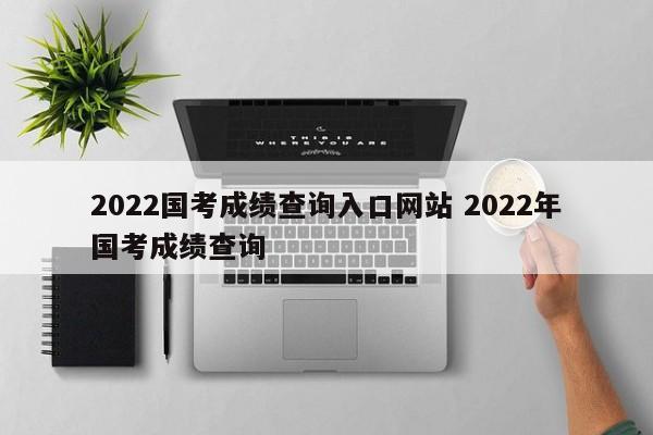 2022国考成绩查询入口网站 2022年国考成绩查询