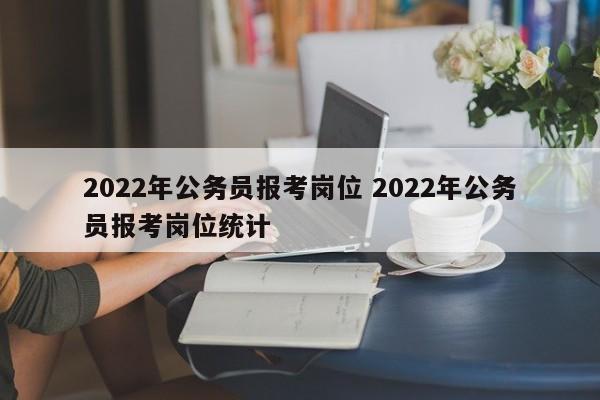 2022年公务员报考岗位 2022年公务员报考岗位统计
