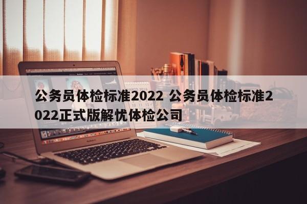 公务员体检标准2022 公务员体检标准2022正式版解忧体检公司