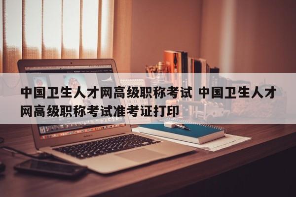 中国卫生人才网高级职称考试 中国卫生人才网高级职称考试准考证打印