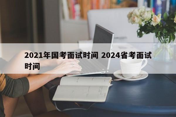 2021年国考面试时间 2024省考面试时间